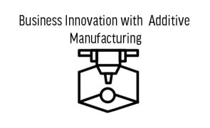 Business Innovation with Additive Manufacturing